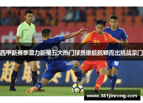 西甲新赛季潜力新星五大热门球员谁能脱颖而出挑战豪门 西甲新赛季潜力新星五大热门球员谁能脱颖而出挑战豪门