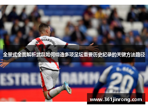 全景式全面解析武磊如何缔造多项足坛重要历史纪录的关键方法路径